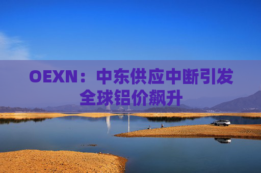 OEXN：中东供应中断引发全球铝价飙升