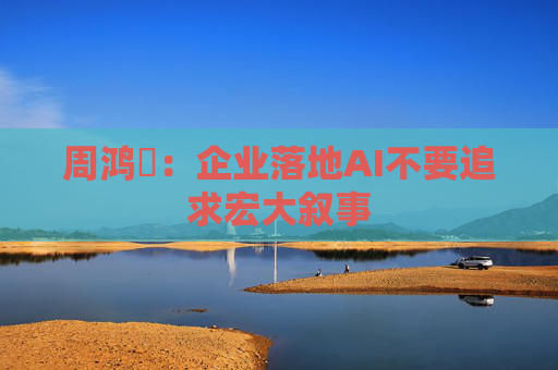 周鸿祎：企业落地AI不要追求宏大叙事