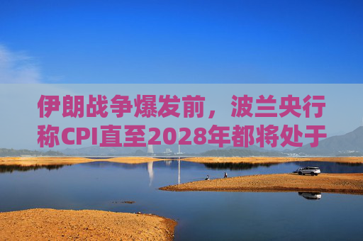 伊朗战争爆发前，波兰央行称CPI直至2028年都将处于目标区间内