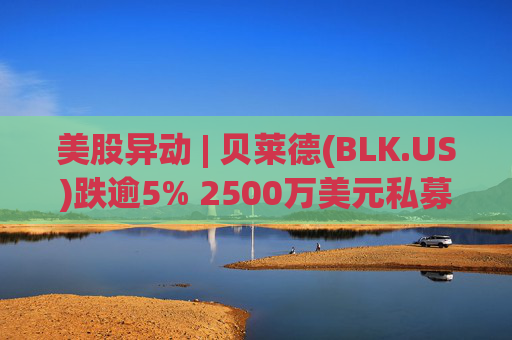 美股异动 | 贝莱德(BLK.US)跌逾5% 2500万美元私募贷款估值归零