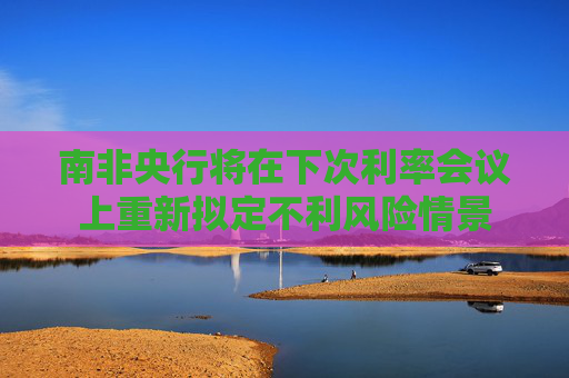 南非央行将在下次利率会议上重新拟定不利风险情景