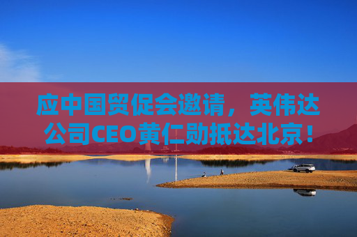 应中国贸促会邀请，英伟达公司CEO黄仁勋抵达北京！3个月前，黄仁勋曾在华表态：要继续与中国合作