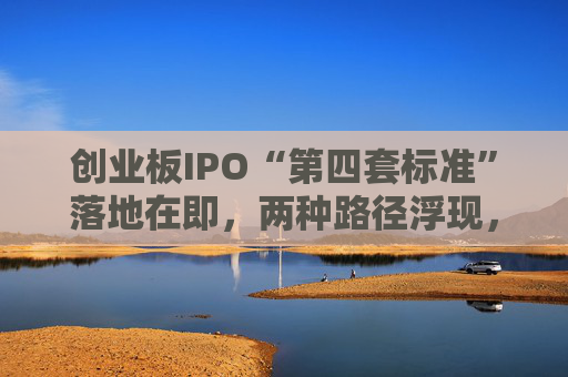 创业板IPO“第四套标准”落地在即，两种路径浮现，新消费回流A股悬念拉满