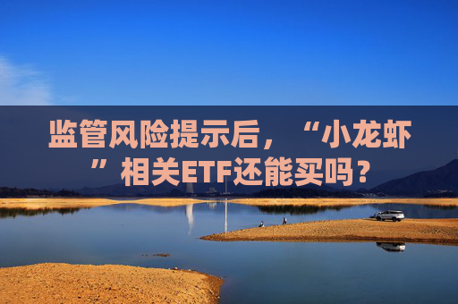监管风险提示后，“小龙虾”相关ETF还能买吗？