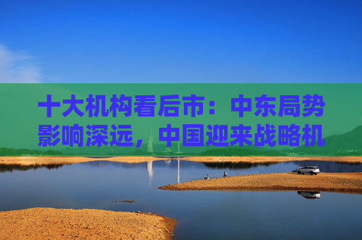 十大机构看后市：中东局势影响深远，中国迎来战略机遇，A股沿着自身路径前进