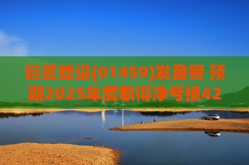 巨匠建设(01459)发盈警 预期2025年度取得净亏损4200至5000万元 同比盈转亏