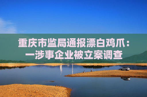 重庆市监局通报漂白鸡爪：一涉事企业被立案调查