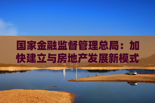 国家金融监督管理总局：加快建立与房地产发展新模式相适应的融资制度