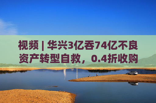 视频 | 华兴3亿吞74亿不良资产转型自救，0.4折收购，奇福割肉止损内情