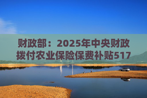 财政部：2025年中央财政拨付农业保险保费补贴517亿元，支持农业保险保费超1550亿元