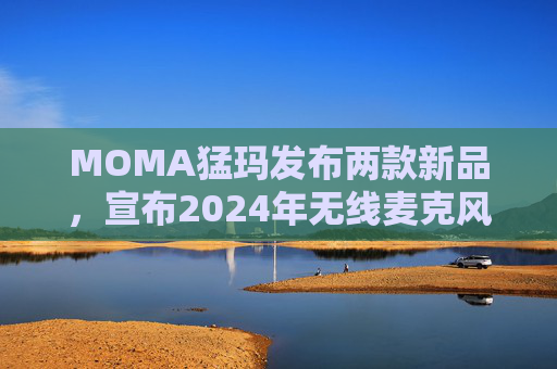 MOMA猛玛发布两款新品，宣布2024年无线麦克风国内销量第一