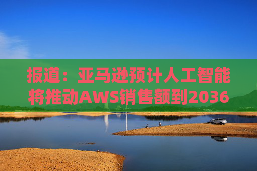 报道：亚马逊预计人工智能将推动AWS销售额到2036年达到6000亿美元