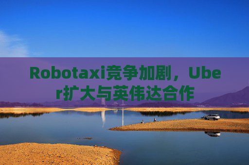 Robotaxi竞争加剧，Uber扩大与英伟达合作