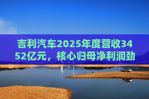 吉利汽车2025年度营收3452亿元，核心归母净利润劲增36%