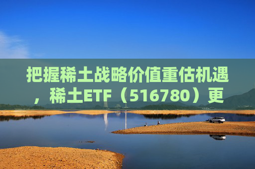 把握稀土战略价值重估机遇，稀土ETF（516780）更名为“稀土ETF华泰柏瑞”