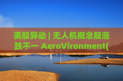 美股异动 | 无人机概念股涨跌不一 AeroVironment(AVAV.US)一度跌近8%