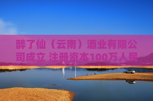 醉了仙（云南）酒业有限公司成立 注册资本100万人民币