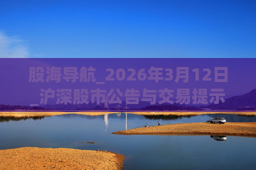 股海导航_2026年3月12日_沪深股市公告与交易提示