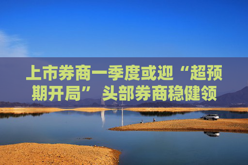 上市券商一季度或迎“超预期开局” 头部券商稳健领航、中小券商“弹性十足”