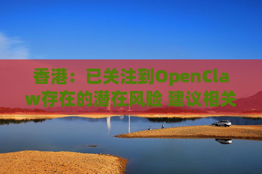 香港：已关注到OpenClaw存在的潜在风险 建议相关单位采取充足安全措施