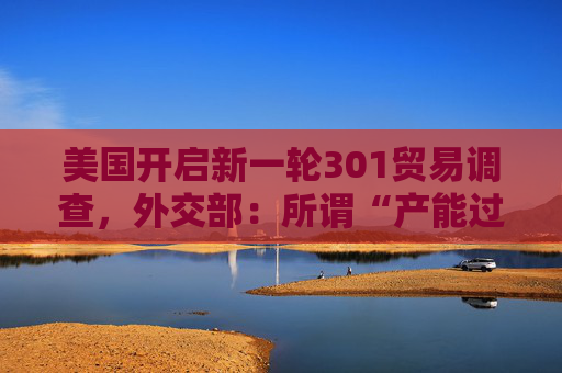 美国开启新一轮301贸易调查，外交部：所谓“产能过剩”是伪命题，中方反对政治操纵