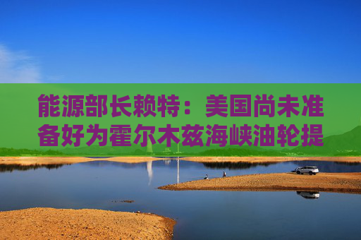 能源部长赖特：美国尚未准备好为霍尔木兹海峡油轮提供护航