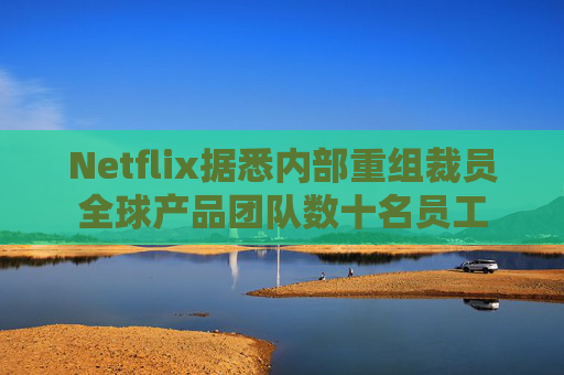 Netflix据悉内部重组裁员全球产品团队数十名员工