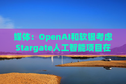 媒体：OpenAI和软银考虑Stargate人工智能项目在英国进行投资