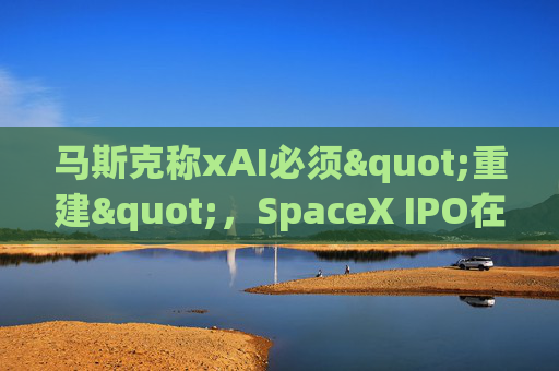 马斯克称xAI必须"重建"，SpaceX IPO在即