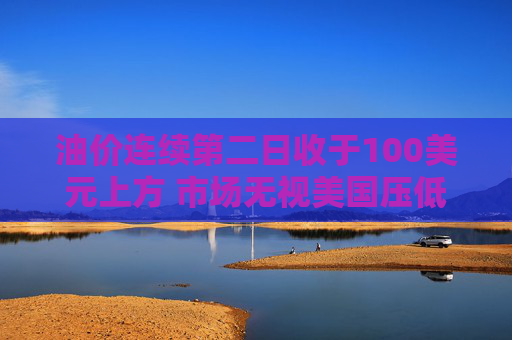 油价连续第二日收于100美元上方 市场无视美国压低油价措施