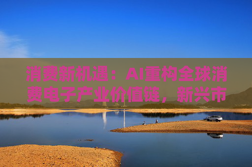 消费新机遇：AI重构全球消费电子产业价值链，新兴市场里藏着增长密码