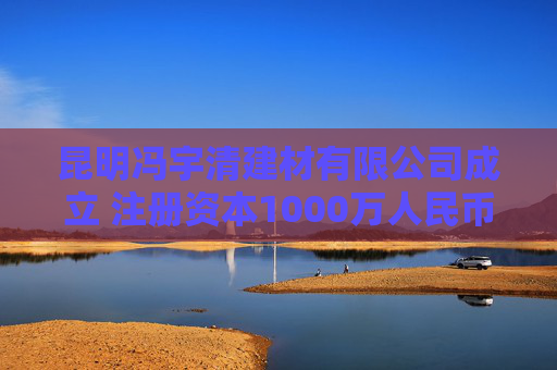 昆明冯宇清建材有限公司成立 注册资本1000万人民币