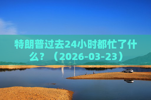 特朗普过去24小时都忙了什么？（2026-03-23）