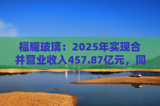 福耀玻璃：2025年实现合并营业收入457.87亿元，同比增长16.65%