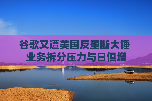 谷歌又遭美国反垄断大锤 业务拆分压力与日俱增
