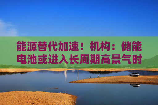 能源替代加速！机构：储能电池或进入长周期高景气时代