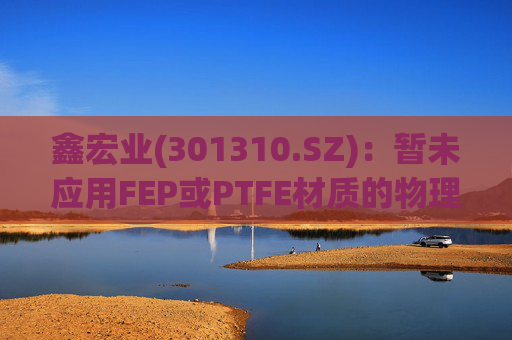 鑫宏业(301310.SZ)：暂未应用FEP或PTFE材质的物理发泡绝缘技术