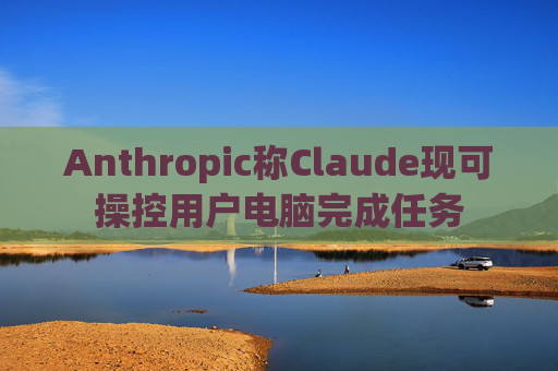 Anthropic称Claude现可操控用户电脑完成任务