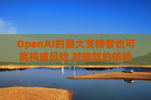 OpenAI的最大支持者也可能构成风险 对微软的依赖在IPO前夕引发质疑