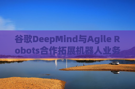谷歌DeepMind与Agile Robots合作拓展机器人业务