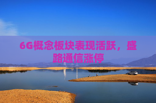 6G概念板块表现活跃，盛路通信涨停