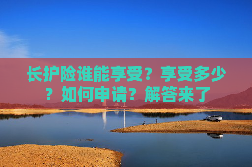 长护险谁能享受？享受多少？如何申请？解答来了
