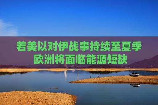 若美以对伊战事持续至夏季 欧洲将面临能源短缺