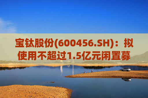 宝钛股份(600456.SH)：拟使用不超过1.5亿元闲置募集资金临时补充流动资金  第1张