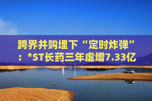 跨界并购埋下“定时炸弹”：*ST长药三年虚增7.33亿营收，终遭强制退市