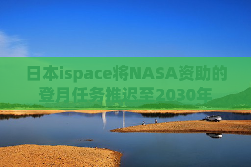 日本ispace将NASA资助的登月任务推迟至2030年