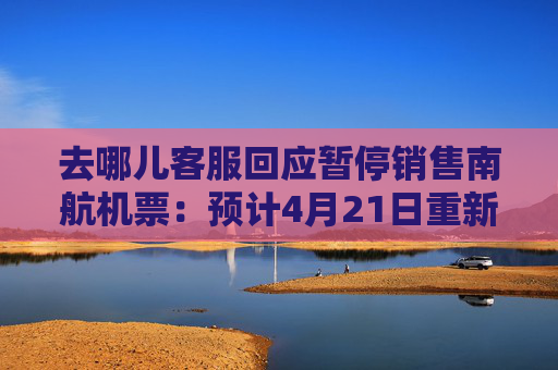 去哪儿客服回应暂停销售南航机票：预计4月21日重新开放