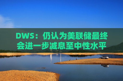 DWS：仍认为美联储最终会进一步减息至中性水平