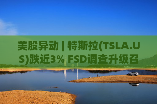 美股异动 | 特斯拉(TSLA.US)跌近3% FSD调查升级召回风险上升