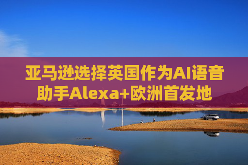 亚马逊选择英国作为AI语音助手Alexa+欧洲首发地